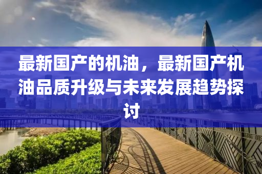 最新國(guó)產(chǎn)的機(jī)油，最新國(guó)產(chǎn)機(jī)油品質(zhì)升級(jí)與未來發(fā)展趨勢(shì)探討液壓動(dòng)力機(jī)械,元件制造