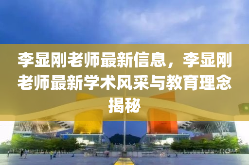 李顯剛液壓動力機械,元件制造老師最新信息，李顯剛老師最新學(xué)術(shù)風(fēng)采與教育理念揭秘