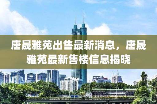 唐晟雅苑出售液壓動力機械,元件制造最新消息，唐晟雅苑最新售樓信息揭曉