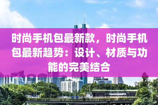 時尚手機包最新款，時尚手機包最新趨勢：設(shè)計、材質(zhì)與功能的完美結(jié)合液壓動力機械,元件制造