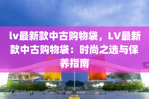 lv最新款中古購物袋，LV最新款中古購物袋：時尚之選與保養(yǎng)指南液壓動力機械,元件制造