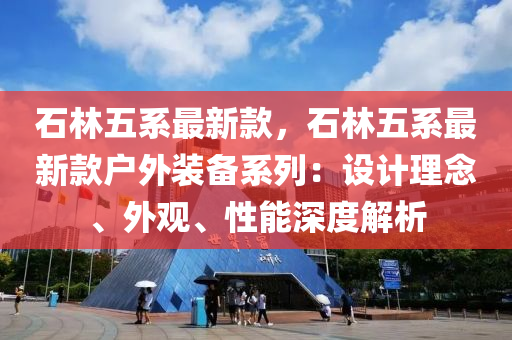 石林五系最新款，石林五系最新款戶外裝備系列：設(shè)計理念、外觀、性能深度解析