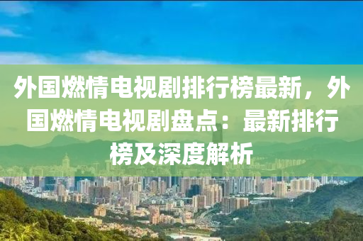 外國燃情電視劇液壓動力機械,元件制造排行榜最新，外國燃情電視劇盤點：最新排行榜及深度解析