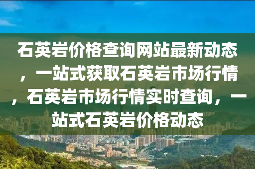 石英巖價格查詢網站最新動態(tài)，一站式獲取石英巖市場行情，石英巖市場行情實時查詢，一站式石英巖價格動態(tài)液壓動力機械,元件制造