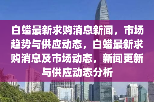 白蠟最新求購消息新聞，市場趨勢與供應動態(tài)，白蠟最新求購消息及市場動態(tài)，新聞更新與供應動態(tài)分析液壓動力機械,元件制造