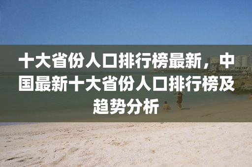 十大省份人口排行榜最新，中國最新十大省份人口排行榜及趨勢分析