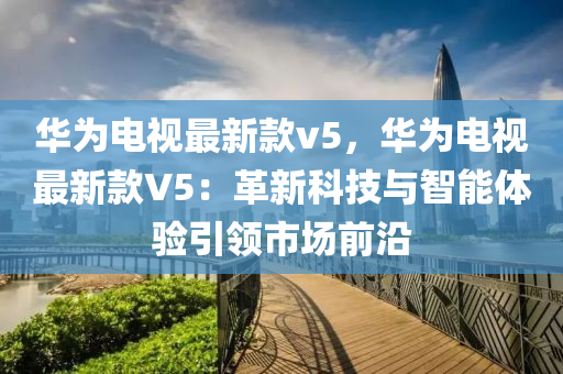 華為電視最新款v5，華為電視最新款V5：革新科技與智能體驗引領(lǐng)市場前沿液壓動力機械,元件制造