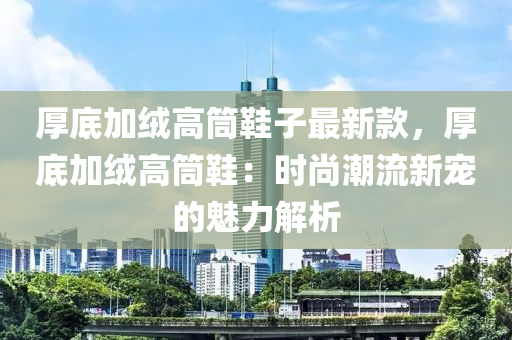 厚底加絨高筒鞋子最新款，厚底加絨高筒鞋：時尚潮流新寵的魅力解析