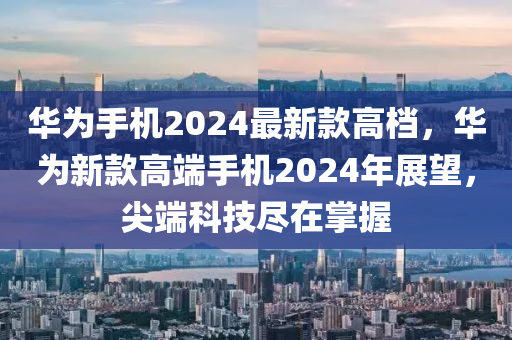 華為手機2024最新款高檔，華為新款高端手機2024年展望，尖端科技盡在掌握