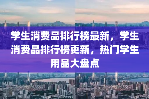 學生消費品排行榜最新，學生消費品排行榜更新，熱門學生用品大盤點