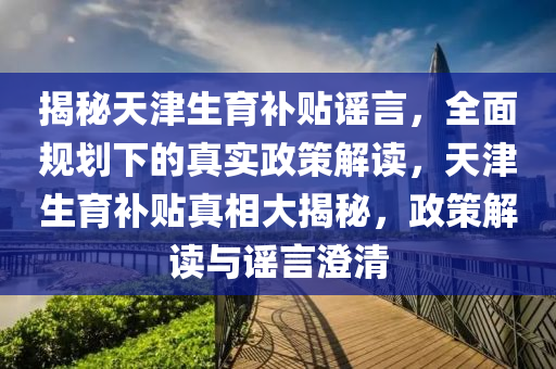 揭秘天津生育補(bǔ)貼謠言，全面規(guī)劃下的真實(shí)政策解讀，天津生育補(bǔ)貼真相大揭秘，政策解讀與謠言澄清