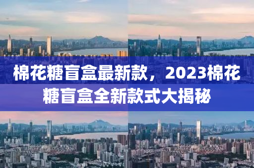 棉花糖盲盒最新款，2023棉花糖盲盒全新款式大揭秘液壓動力機械,元件制造