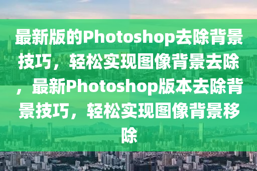 最新版的Photoshop去除背景技巧，輕松實現(xiàn)圖像背景去除，最新Photoshop版本去除背景技巧，輕松實現(xiàn)圖像背景移除