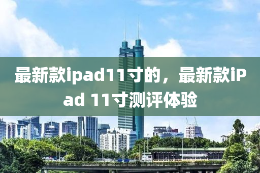 最新款ipad11寸的，最新款iPad 11寸測評體驗液壓動力機械,元件制造