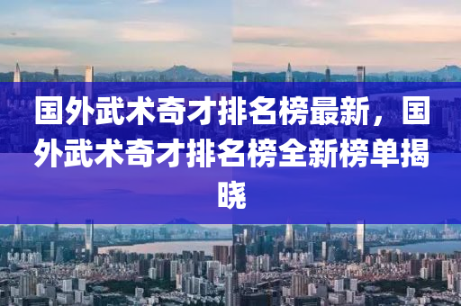 國外武術(shù)奇才排名榜最新，國外武術(shù)奇才排名榜全新榜單揭曉液壓動力機械,元件制造