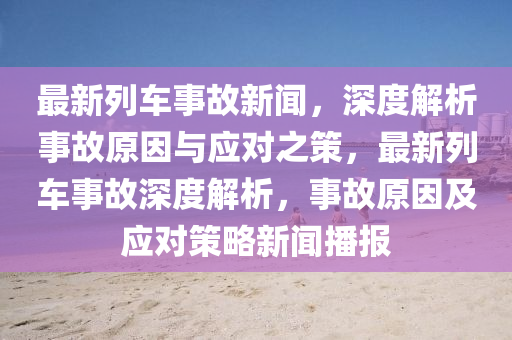 最新列車事故新聞，深度解析事故原因與應對之策，最新列車事故深度解析，事故原因及應對策略新聞播報