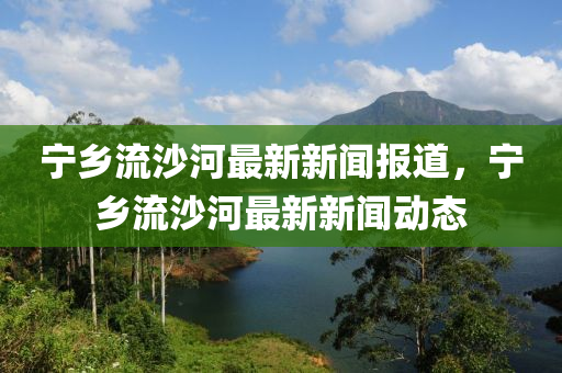 寧鄉(xiāng)流沙河最新新聞報道，寧鄉(xiāng)流沙河最新新聞動態(tài)