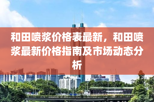 和田噴漿價格表最新，和田噴漿最新價格指南及市場動態(tài)分析液壓動力機械,元件制造