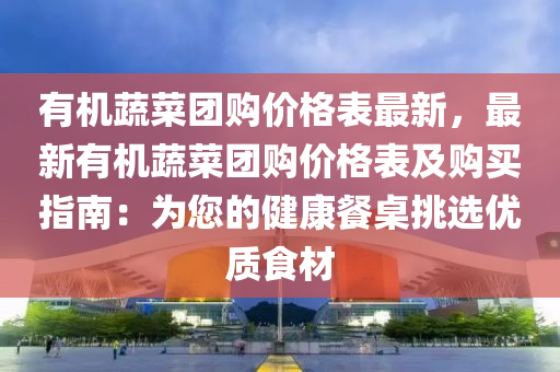 有機(jī)蔬菜團(tuán)購(gòu)價(jià)格表最新，最新有機(jī)蔬菜團(tuán)購(gòu)價(jià)格表及購(gòu)買指南：為您的健康餐桌挑選優(yōu)質(zhì)食材液壓動(dòng)力機(jī)械,元件制造