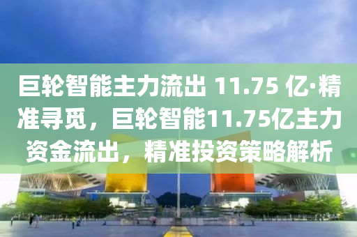 巨液壓動力機械,元件制造輪智能主力流出 11.75 億·精準尋覓，巨輪智能11.75億主力資金流出，精準投資策略解析