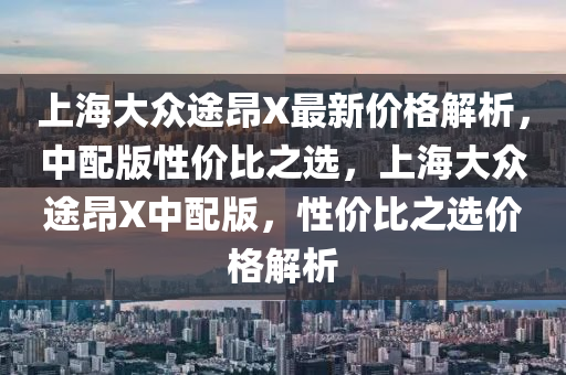 上海大眾途昂X最新價格解析，中配版性價比之選，上海大眾途昂X中配版，性價比之選價格解析