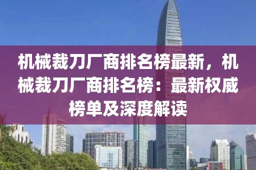 機械裁刀廠商排名榜最新，機械裁刀廠商排名榜：最新權(quán)威榜單及深度解讀液壓動力機械,元件制造