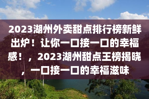 2023湖州外賣甜點(diǎn)排行榜新鮮出爐！讓你一口接一口的幸福感！，2023湖州甜點(diǎn)王榜揭曉，一口接一口的幸福滋味