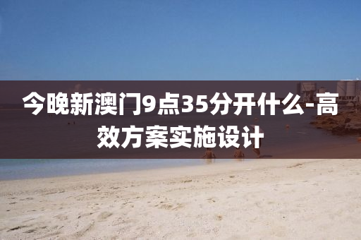 今晚新澳門9點35分開什么-高效方案實施設液壓動力機械,元件制造計