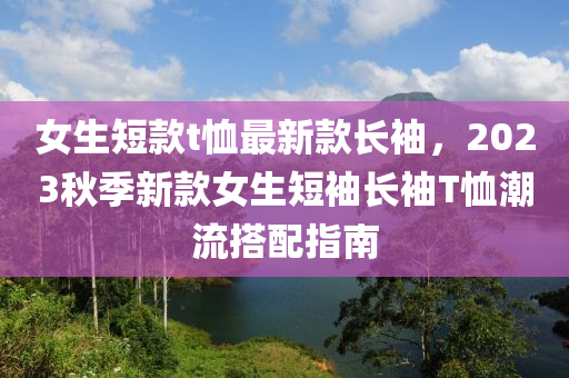 女生短款t恤最新款長(zhǎng)袖，液壓動(dòng)力機(jī)械,元件制造2023秋季新款女生短袖長(zhǎng)袖T恤潮流搭配指南