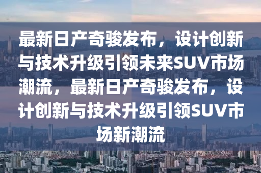 最新日產(chǎn)奇駿發(fā)布，設(shè)計(jì)創(chuàng)新與技術(shù)升級(jí)引領(lǐng)未來SUV市場(chǎng)潮流，最新日產(chǎn)奇駿發(fā)布，設(shè)計(jì)創(chuàng)新與技術(shù)升級(jí)引領(lǐng)SUV市場(chǎng)新潮流液壓動(dòng)力機(jī)械,元件制造