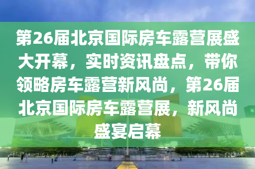 第26屆北京國際房車露營展盛大開幕，實時資訊盤點，帶你領(lǐng)略房車露營新風(fēng)尚，第26屆北京國際房車露營展，新風(fēng)尚盛宴啟幕液壓動力機械,元件制造