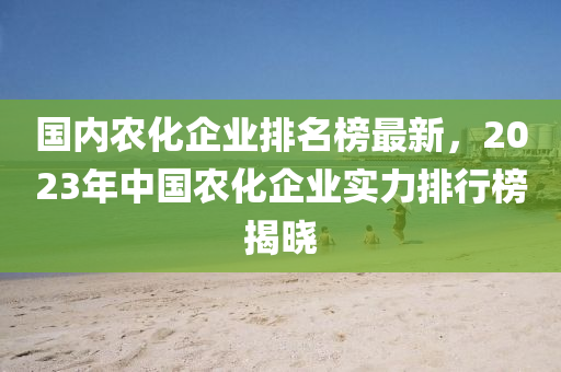 國內(nèi)農(nóng)化企業(yè)排名榜最新，2023年中國農(nóng)化企業(yè)實力排行榜揭曉