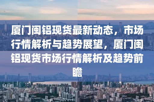 廈門閩鋁現(xiàn)貨最新動態(tài)，市場行情解析與趨勢展望，廈門閩鋁現(xiàn)貨市場行情解析及趨勢前瞻