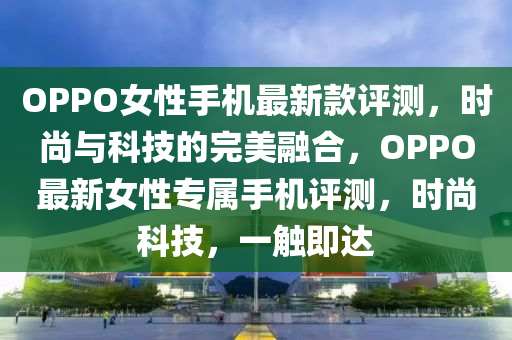 OPPO女性手機(jī)最新款評測，時尚與科技的完美融合，OPPO最新女性專屬手機(jī)評測，時尚科技，一觸即達(dá)液壓動力機(jī)械,元件制造