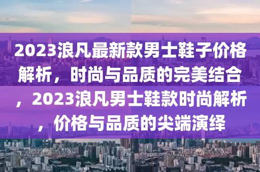 2023浪凡最新款男士鞋子價(jià)格解析，時(shí)尚與品質(zhì)的完美結(jié)合，2023浪凡男士鞋款時(shí)尚解析，價(jià)格與品質(zhì)的尖端演繹