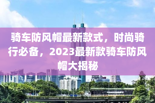 騎車防風(fēng)帽最新款式，時尚騎行必備，2023最新款騎車防風(fēng)帽大揭秘