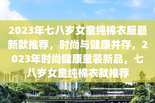 2023年七八歲女童純棉衣服最新款推薦，時(shí)尚與健康并存，2023年時(shí)尚健康童裝新品，七八歲女童純棉衣款推薦