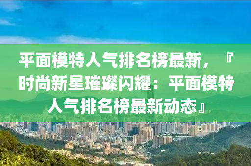 平面模特人氣排名榜最新，『時尚新星璀璨閃耀：平面模特人氣排名榜最新動態(tài)』