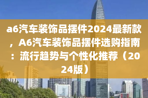 a6汽車裝飾品擺件2024最新款，A6汽車液壓動力機械,元件制造裝飾品擺件選購指南：流行趨勢與個性化推薦（2024版）