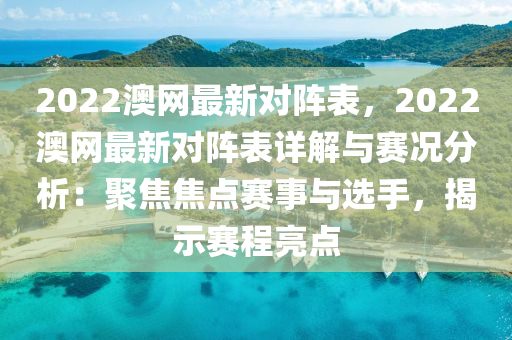 2022澳網(wǎng)最新對陣表，20液壓動力機(jī)械,元件制造22澳網(wǎng)最新對陣表詳解與賽況分析：聚焦焦點賽事與選手，揭示賽程亮點