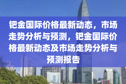 鈀金國際價格最新動態(tài)，市場走勢分析與預(yù)測，鈀金國際價格最新動態(tài)及市場走勢分析與預(yù)測報告液壓動力機(jī)械,元件制造