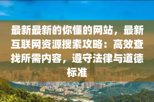 最新最新的你懂的網(wǎng)站，最新互聯(lián)網(wǎng)資源搜索攻略：高效查找所需內(nèi)容，遵守液壓動力機械,元件制造法律與道德標準