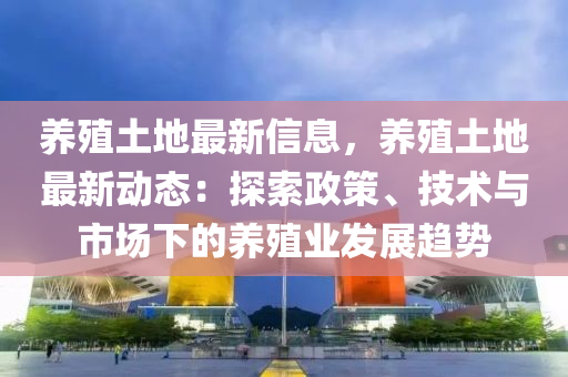 養(yǎng)殖土地最新信息，養(yǎng)殖土地最新動態(tài)：探索政策、技術與市場下的養(yǎng)殖業(yè)發(fā)展趨液壓動力機械,元件制造勢