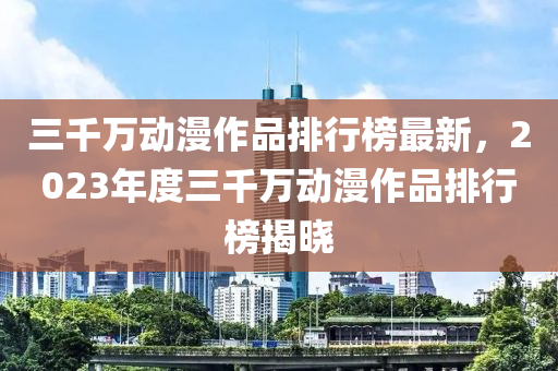 三千萬(wàn)動(dòng)漫作品排行榜最新，2023年度三千萬(wàn)動(dòng)漫作品排行榜揭曉液壓動(dòng)力機(jī)械,元件制造