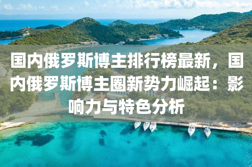 國內俄羅斯博主排行榜最新，國內俄羅斯博主圈新勢力崛起：影響力與特色分析