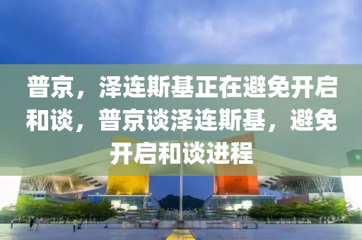 普京，澤連斯基正在避免開啟和談，普京談澤連斯基，避免開啟和談進程