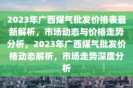 2023年廣液壓動(dòng)力機(jī)械,元件制造西煤氣批發(fā)價(jià)格表最新解析，市場(chǎng)動(dòng)態(tài)與價(jià)格走勢(shì)分析，2023年廣西煤氣批發(fā)價(jià)格動(dòng)態(tài)解析，市場(chǎng)走勢(shì)深度分析