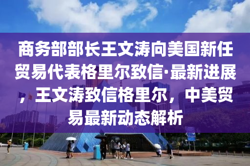 商務(wù)部部長王文濤向美國新任貿(mào)易代表格里爾致信·最新進展，王文濤致信格里爾，中美貿(mào)易最新動態(tài)解析