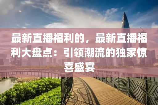 最新直播福利的，最新直播福利大盤點：引領潮流的獨家驚喜盛宴液壓動力機械,元件制造