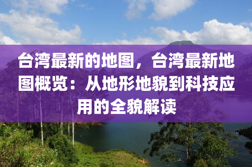 臺(tái)灣最新的地圖，臺(tái)灣最新地圖概覽：從地形地貌到科技應(yīng)用的全貌解讀液壓動(dòng)力機(jī)械,元件制造